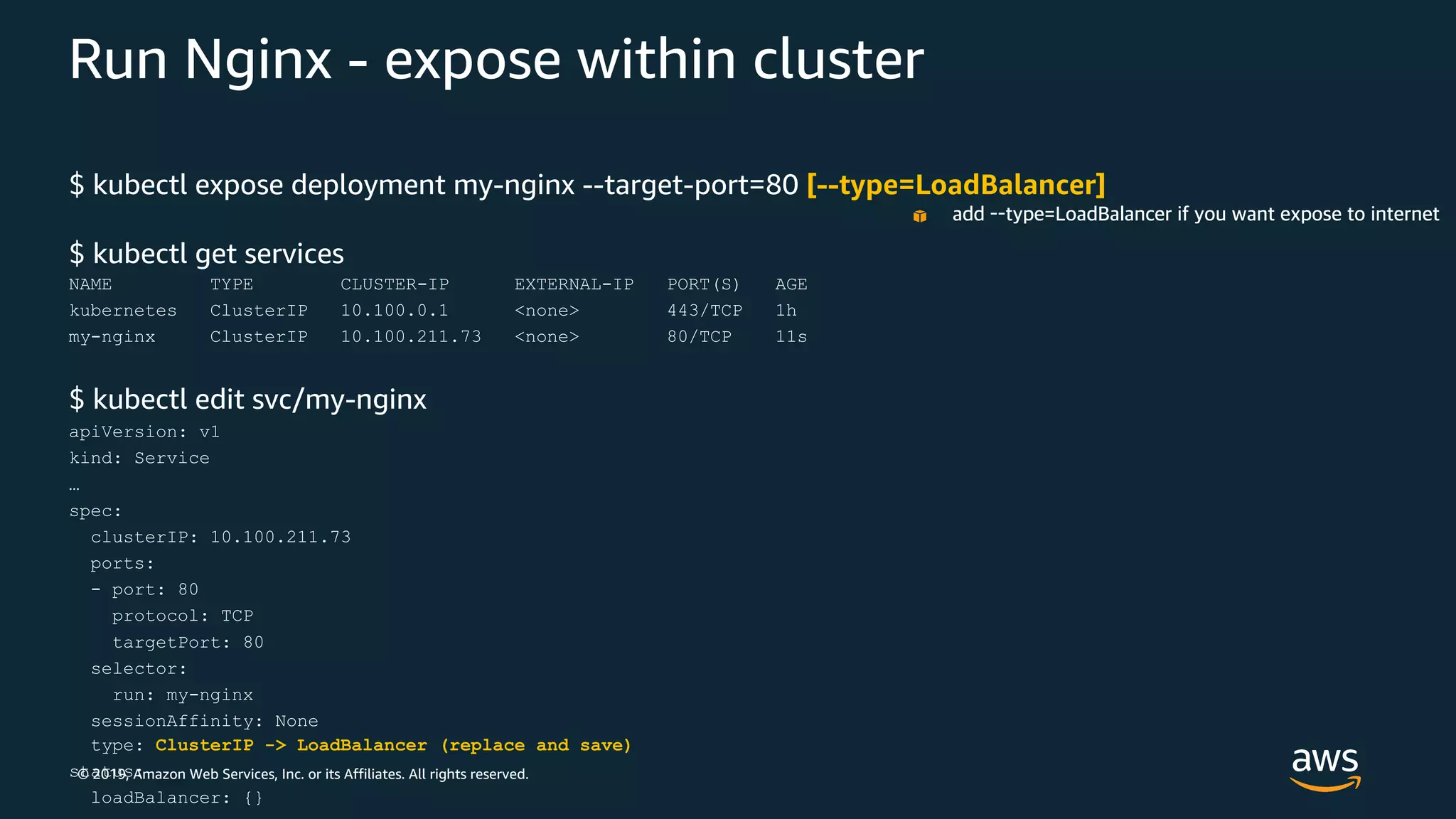 © 2019, Amazon Web Services, Inc. or its Affiliates. All rights reserved.
Run Nginx - expose within cluster
$ kubectl expose deployment my-nginx --target-port=80 [--type=LoadBalancer]
$ kubectl get services
NAME TYPE CLUSTER-IP EXTERNAL-IP PORT(S) AGE
kubernetes ClusterIP 10.100.0.1 <none> 443/TCP 1h
my-nginx ClusterIP 10.100.211.73 <none> 80/TCP 11s
$ kubectl edit svc/my-nginx
apiVersion: v1
kind: Service
…
spec:
clusterIP: 10.100.211.73
ports:
- port: 80
protocol: TCP
targetPort: 80
selector:
run: my-nginx
sessionAffinity: None
type: ClusterIP -> LoadBalancer (replace and save)
status:
loadBalancer: {}
add --type=LoadBalancer if you want expose to internet
 