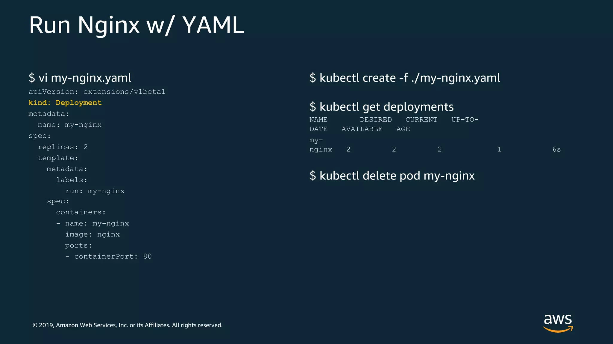 © 2019, Amazon Web Services, Inc. or its Affiliates. All rights reserved.
Run Nginx w/ YAML
$ vi my-nginx.yaml
apiVersion: extensions/v1beta1
kind: Deployment
metadata:
name: my-nginx
spec:
replicas: 2
template:
metadata:
labels:
run: my-nginx
spec:
containers:
- name: my-nginx
image: nginx
ports:
- containerPort: 80
$ kubectl create -f ./my-nginx.yaml
$ kubectl get deployments
NAME DESIRED CURRENT UP-TO-
DATE AVAILABLE AGE
my-
nginx 2 2 2 1 6s
$ kubectl delete pod my-nginx
 