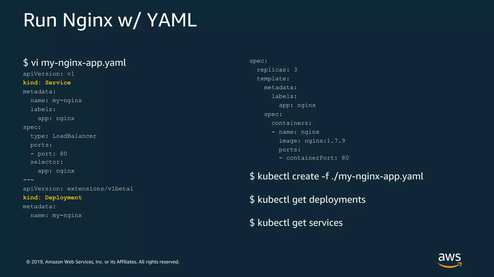 © 2019, Amazon Web Services, Inc. or its Affiliates. All rights reserved.
Run Nginx w/ YAML
$ vi my-nginx-app.yaml
apiVersion: v1
kind: Service
metadata:
name: my-nginx
labels:
app: nginx
spec:
type: LoadBalancer
ports:
- port: 80
selector:
app: nginx
---
apiVersion: extensions/v1beta1
kind: Deployment
metadata:
name: my-nginx
spec:
replicas: 3
template:
metadata:
labels:
app: nginx
spec:
containers:
- name: nginx
image: nginx:1.7.9
ports:
- containerPort: 80
$ kubectl create -f ./my-nginx-app.yaml
$ kubectl get deployments
$ kubectl get services
 