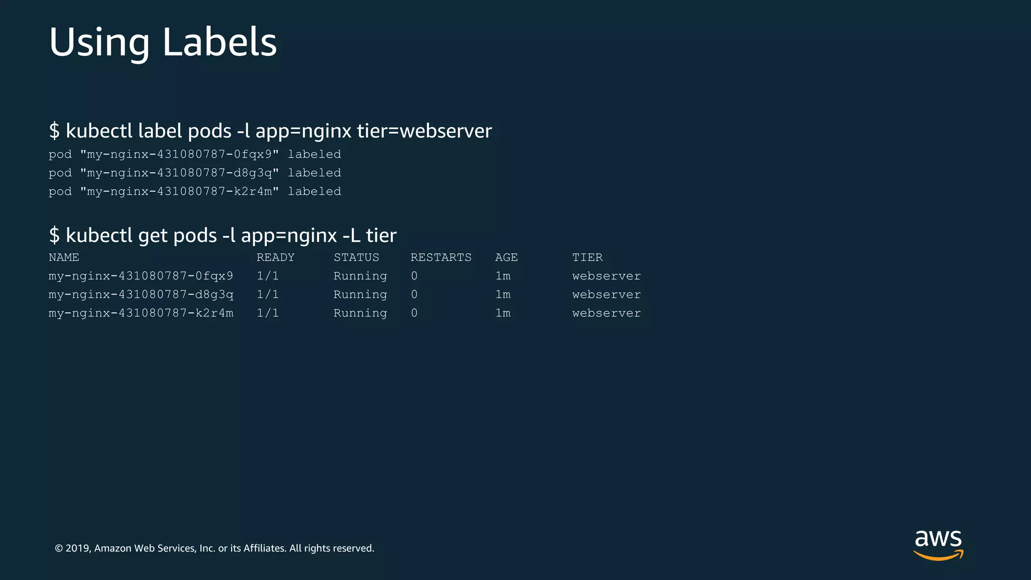 © 2019, Amazon Web Services, Inc. or its Affiliates. All rights reserved.
Using Labels
$ kubectl label pods -l app=nginx tier=webserver
pod "my-nginx-431080787-0fqx9" labeled
pod "my-nginx-431080787-d8g3q" labeled
pod "my-nginx-431080787-k2r4m" labeled
$ kubectl get pods -l app=nginx -L tier
NAME READY STATUS RESTARTS AGE TIER
my-nginx-431080787-0fqx9 1/1 Running 0 1m webserver
my-nginx-431080787-d8g3q 1/1 Running 0 1m webserver
my-nginx-431080787-k2r4m 1/1 Running 0 1m webserver
 
