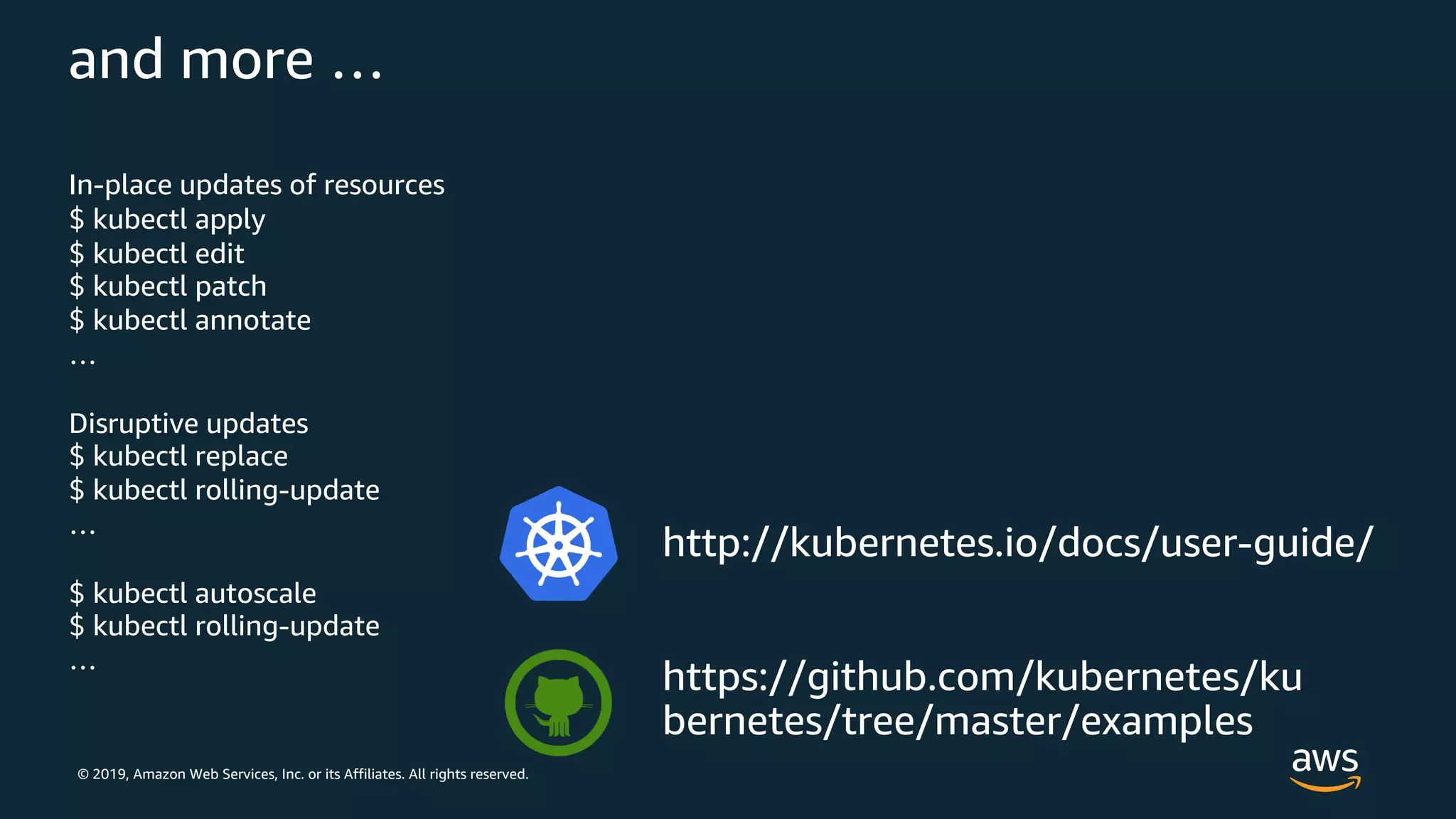 © 2019, Amazon Web Services, Inc. or its Affiliates. All rights reserved.
and more …
In-place updates of resources
$ kubectl apply
$ kubectl edit
$ kubectl patch
$ kubectl annotate
…
Disruptive updates
$ kubectl replace
$ kubectl rolling-update
…
$ kubectl autoscale
$ kubectl rolling-update
…
http://kubernetes.io/docs/user-guide/
https://github.com/kubernetes/ku
bernetes/tree/master/examples
 