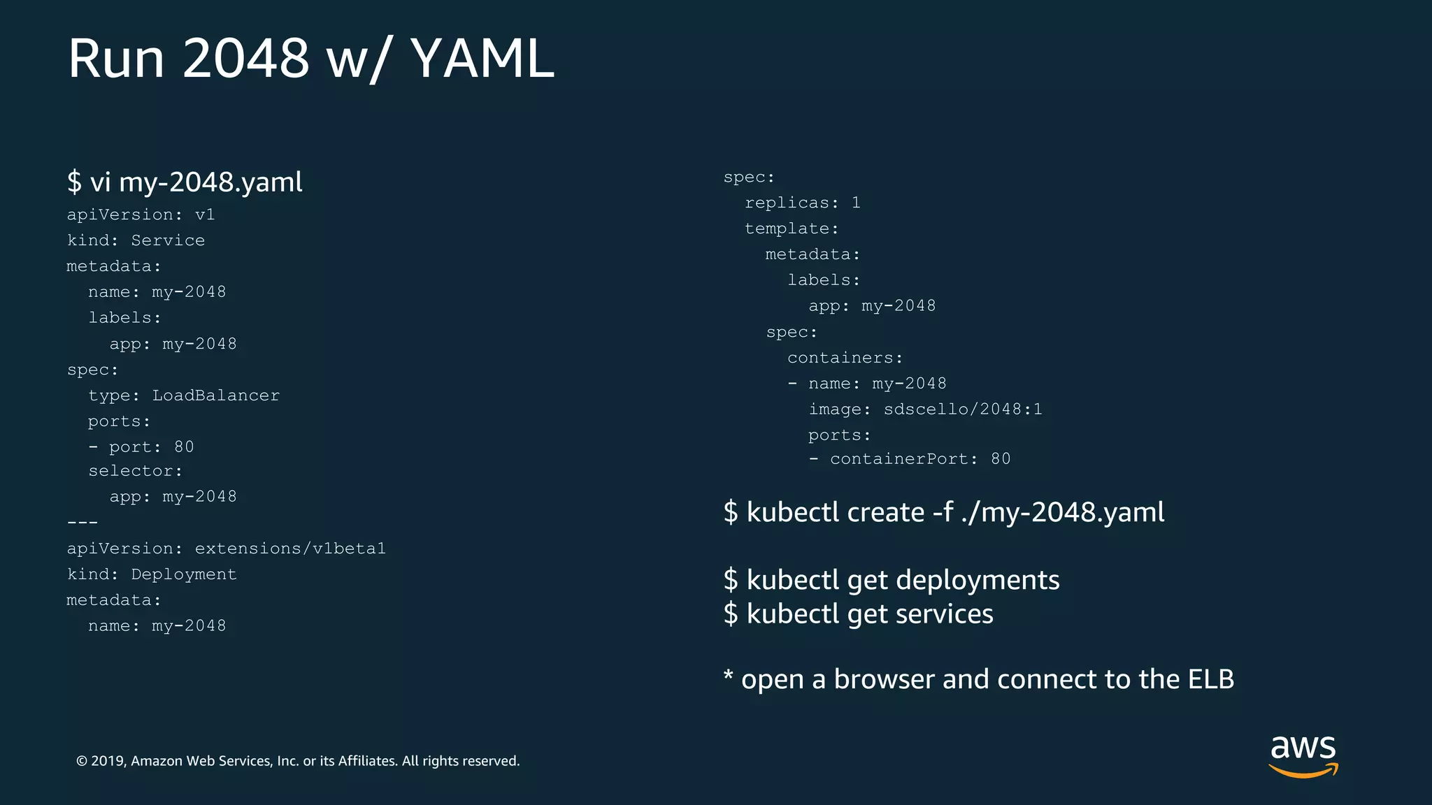 © 2019, Amazon Web Services, Inc. or its Affiliates. All rights reserved.
Run 2048 w/ YAML
$ vi my-2048.yaml
apiVersion: v1
kind: Service
metadata:
name: my-2048
labels:
app: my-2048
spec:
type: LoadBalancer
ports:
- port: 80
selector:
app: my-2048
---
apiVersion: extensions/v1beta1
kind: Deployment
metadata:
name: my-2048
spec:
replicas: 1
template:
metadata:
labels:
app: my-2048
spec:
containers:
- name: my-2048
image: sdscello/2048:1
ports:
- containerPort: 80
$ kubectl create -f ./my-2048.yaml
$ kubectl get deployments
$ kubectl get services
* open a browser and connect to the ELB
 