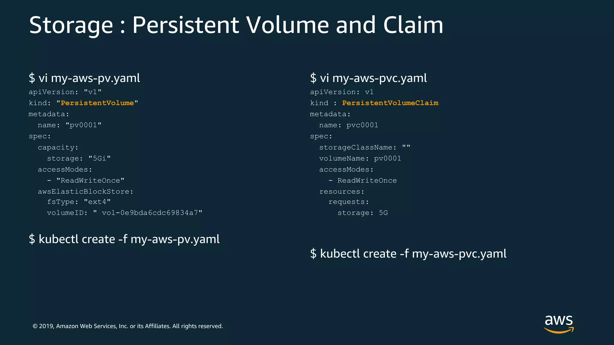 © 2019, Amazon Web Services, Inc. or its Affiliates. All rights reserved.
Storage : Persistent Volume and Claim
$ vi my-aws-pv.yaml
apiVersion: "v1"
kind: "PersistentVolume"
metadata:
name: "pv0001"
spec:
capacity:
storage: "5Gi"
accessModes:
- "ReadWriteOnce"
awsElasticBlockStore:
fsType: "ext4"
volumeID: " vol-0e9bda6cdc69834a7"
$ kubectl create -f my-aws-pv.yaml
$ vi my-aws-pvc.yaml
apiVersion: v1
kind : PersistentVolumeClaim
metadata:
name: pvc0001
spec:
storageClassName: ""
volumeName: pv0001
accessModes:
- ReadWriteOnce
resources:
requests:
storage: 5G
$ kubectl create -f my-aws-pvc.yaml
 