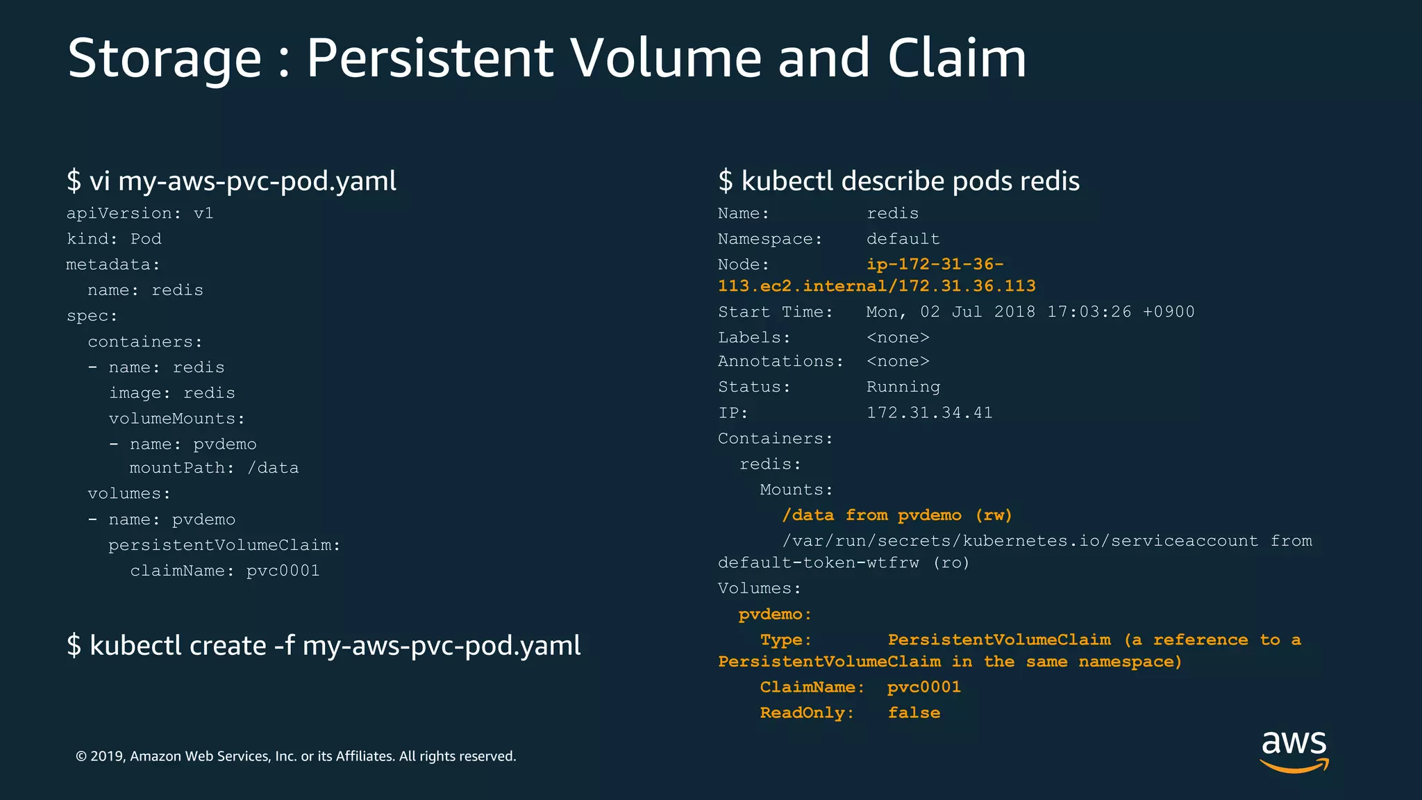 © 2019, Amazon Web Services, Inc. or its Affiliates. All rights reserved.
Storage : Persistent Volume and Claim
$ vi my-aws-pvc-pod.yaml
apiVersion: v1
kind: Pod
metadata:
name: redis
spec:
containers:
- name: redis
image: redis
volumeMounts:
- name: pvdemo
mountPath: /data
volumes:
- name: pvdemo
persistentVolumeClaim:
claimName: pvc0001
$ kubectl create -f my-aws-pvc-pod.yaml
$ kubectl describe pods redis
Name: redis
Namespace: default
Node: ip-172-31-36-
113.ec2.internal/172.31.36.113
Start Time: Mon, 02 Jul 2018 17:03:26 +0900
Labels: <none>
Annotations: <none>
Status: Running
IP: 172.31.34.41
Containers:
redis:
Mounts:
/data from pvdemo (rw)
/var/run/secrets/kubernetes.io/serviceaccount from
default-token-wtfrw (ro)
Volumes:
pvdemo:
Type: PersistentVolumeClaim (a reference to a
PersistentVolumeClaim in the same namespace)
ClaimName: pvc0001
ReadOnly: false
 