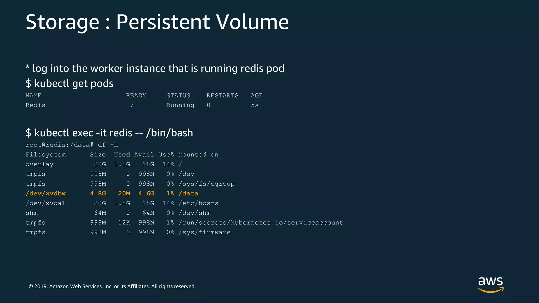 © 2019, Amazon Web Services, Inc. or its Affiliates. All rights reserved.
Storage : Persistent Volume
* log into the worker instance that is running redis pod
$ kubectl get pods
NAME READY STATUS RESTARTS AGE
Redis 1/1 Running 0 5s
$ kubectl exec -it redis -- /bin/bash
root@redis:/data# df -h
Filesystem Size Used Avail Use% Mounted on
overlay 20G 2.8G 18G 14% /
tmpfs 998M 0 998M 0% /dev
tmpfs 998M 0 998M 0% /sys/fs/cgroup
/dev/xvdbw 4.8G 20M 4.6G 1% /data
/dev/xvda1 20G 2.8G 18G 14% /etc/hosts
shm 64M 0 64M 0% /dev/shm
tmpfs 998M 12K 998M 1% /run/secrets/kubernetes.io/serviceaccount
tmpfs 998M 0 998M 0% /sys/firmware
 