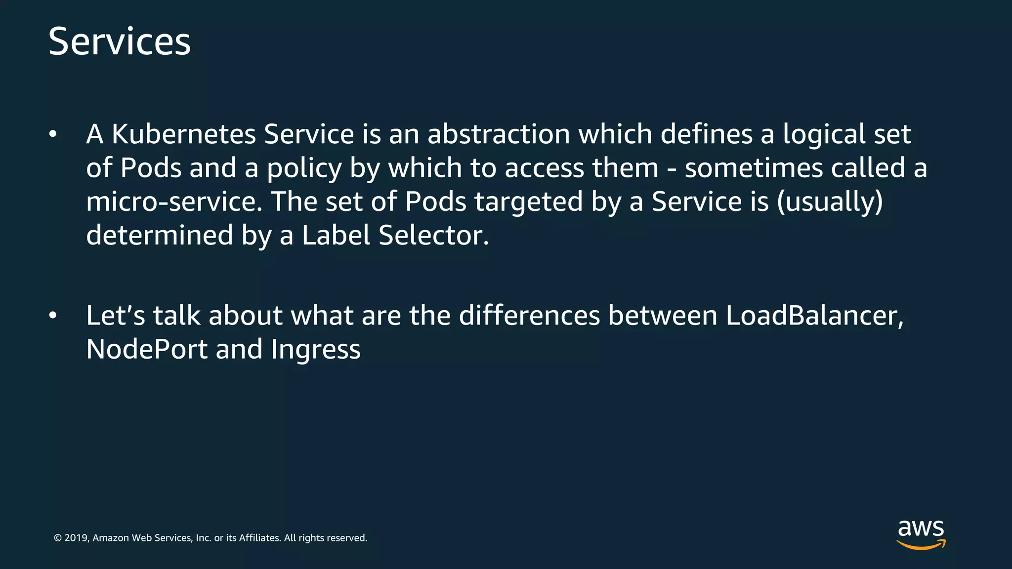 © 2019, Amazon Web Services, Inc. or its Affiliates. All rights reserved.
Services
• A Kubernetes Service is an abstraction which defines a logical set
of Pods and a policy by which to access them - sometimes called a
micro-service. The set of Pods targeted by a Service is (usually)
determined by a Label Selector.
• Let’s talk about what are the differences between LoadBalancer,
NodePort and Ingress
 