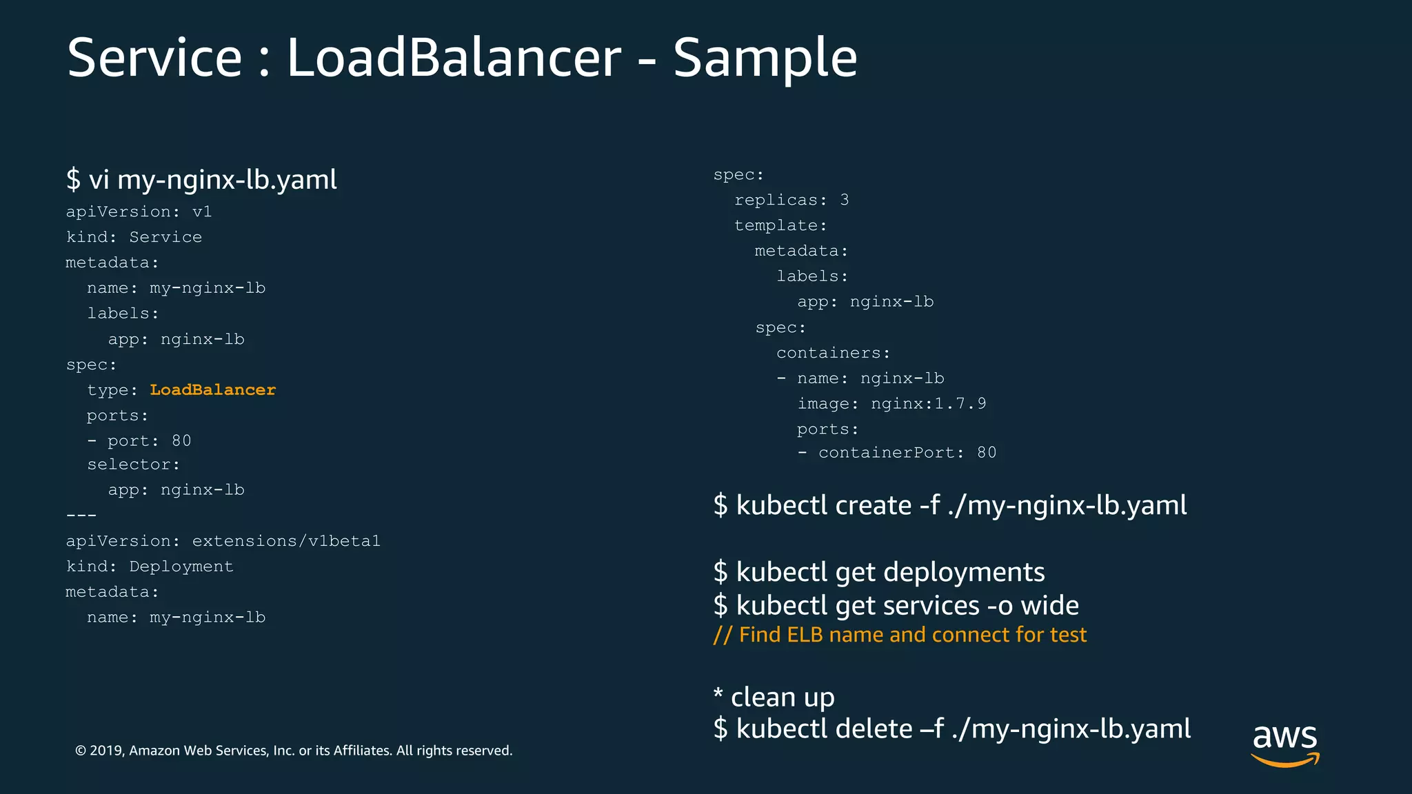 © 2019, Amazon Web Services, Inc. or its Affiliates. All rights reserved.
Service : LoadBalancer - Sample
$ vi my-nginx-lb.yaml
apiVersion: v1
kind: Service
metadata:
name: my-nginx-lb
labels:
app: nginx-lb
spec:
type: LoadBalancer
ports:
- port: 80
selector:
app: nginx-lb
---
apiVersion: extensions/v1beta1
kind: Deployment
metadata:
name: my-nginx-lb
spec:
replicas: 3
template:
metadata:
labels:
app: nginx-lb
spec:
containers:
- name: nginx-lb
image: nginx:1.7.9
ports:
- containerPort: 80
$ kubectl create -f ./my-nginx-lb.yaml
$ kubectl get deployments
$ kubectl get services -o wide
// Find ELB name and connect for test
* clean up
$ kubectl delete –f ./my-nginx-lb.yaml
 