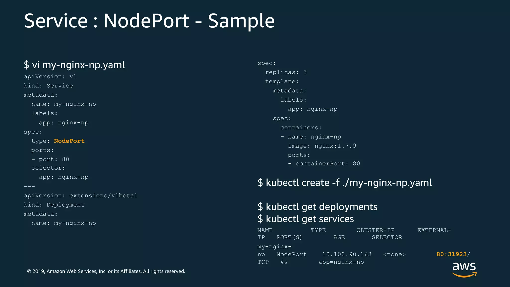 © 2019, Amazon Web Services, Inc. or its Affiliates. All rights reserved.
Service : NodePort - Sample
$ vi my-nginx-np.yaml
apiVersion: v1
kind: Service
metadata:
name: my-nginx-np
labels:
app: nginx-np
spec:
type: NodePort
ports:
- port: 80
selector:
app: nginx-np
---
apiVersion: extensions/v1beta1
kind: Deployment
metadata:
name: my-nginx-np
spec:
replicas: 3
template:
metadata:
labels:
app: nginx-np
spec:
containers:
- name: nginx-np
image: nginx:1.7.9
ports:
- containerPort: 80
$ kubectl create -f ./my-nginx-np.yaml
$ kubectl get deployments
$ kubectl get services
NAME TYPE CLUSTER-IP EXTERNAL-
IP PORT(S) AGE SELECTOR
my-nginx-
np NodePort 10.100.90.163 <none> 80:31923/
TCP 4s app=nginx-np
 