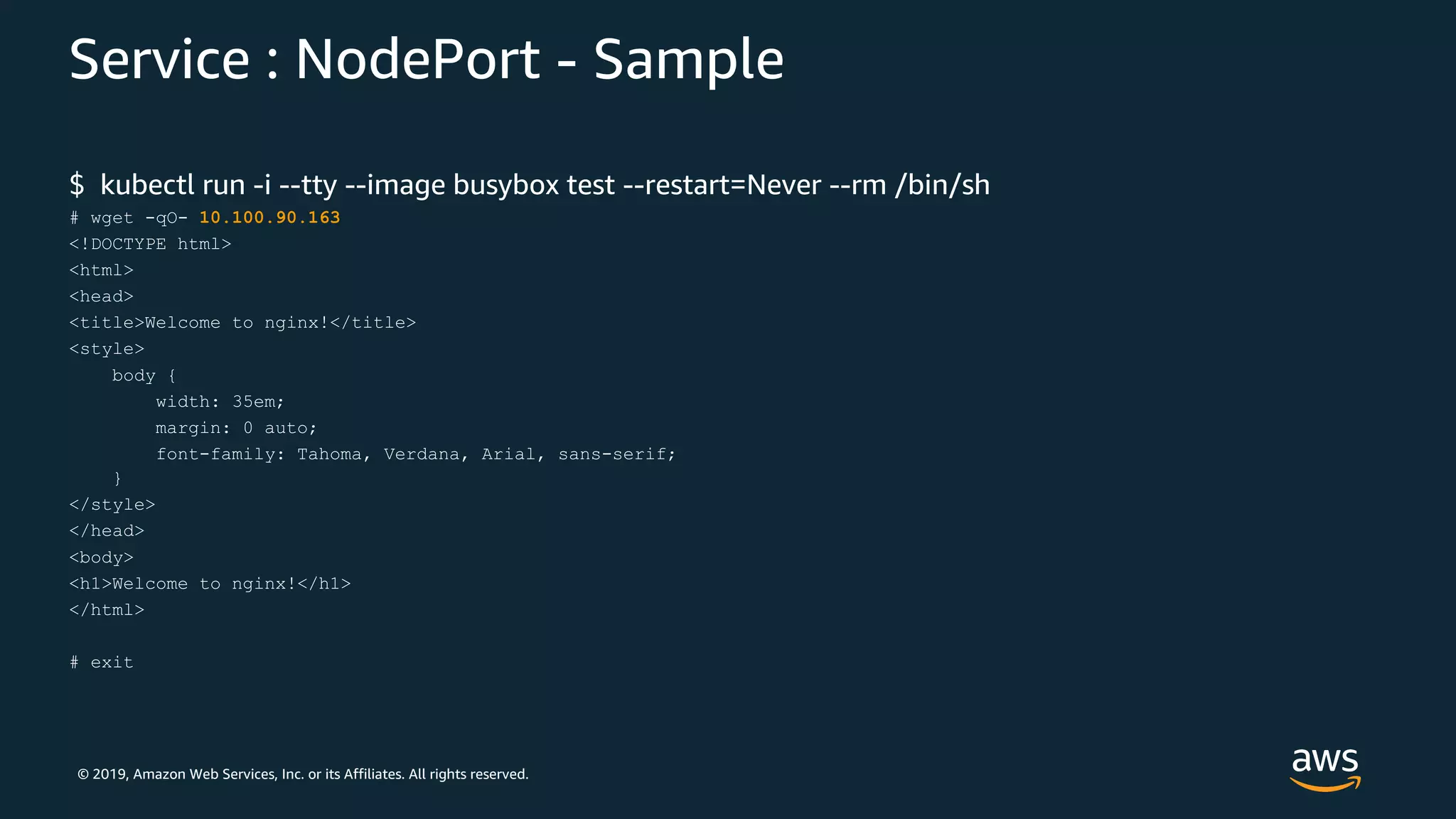 © 2019, Amazon Web Services, Inc. or its Affiliates. All rights reserved.
Service : NodePort - Sample
$ kubectl run -i --tty --image busybox test --restart=Never --rm /bin/sh
# wget -qO- 10.100.90.163
<!DOCTYPE html>
<html>
<head>
<title>Welcome to nginx!</title>
<style>
body {
width: 35em;
margin: 0 auto;
font-family: Tahoma, Verdana, Arial, sans-serif;
}
</style>
</head>
<body>
<h1>Welcome to nginx!</h1>
</html>
# exit
 