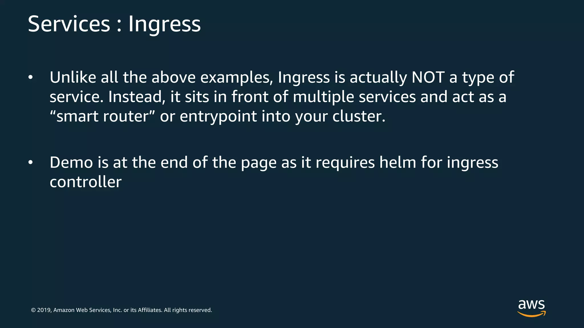 © 2019, Amazon Web Services, Inc. or its Affiliates. All rights reserved.
Services : Ingress
• Unlike all the above examples, Ingress is actually NOT a type of
service. Instead, it sits in front of multiple services and act as a
“smart router” or entrypoint into your cluster.
• Demo is at the end of the page as it requires helm for ingress
controller
 
