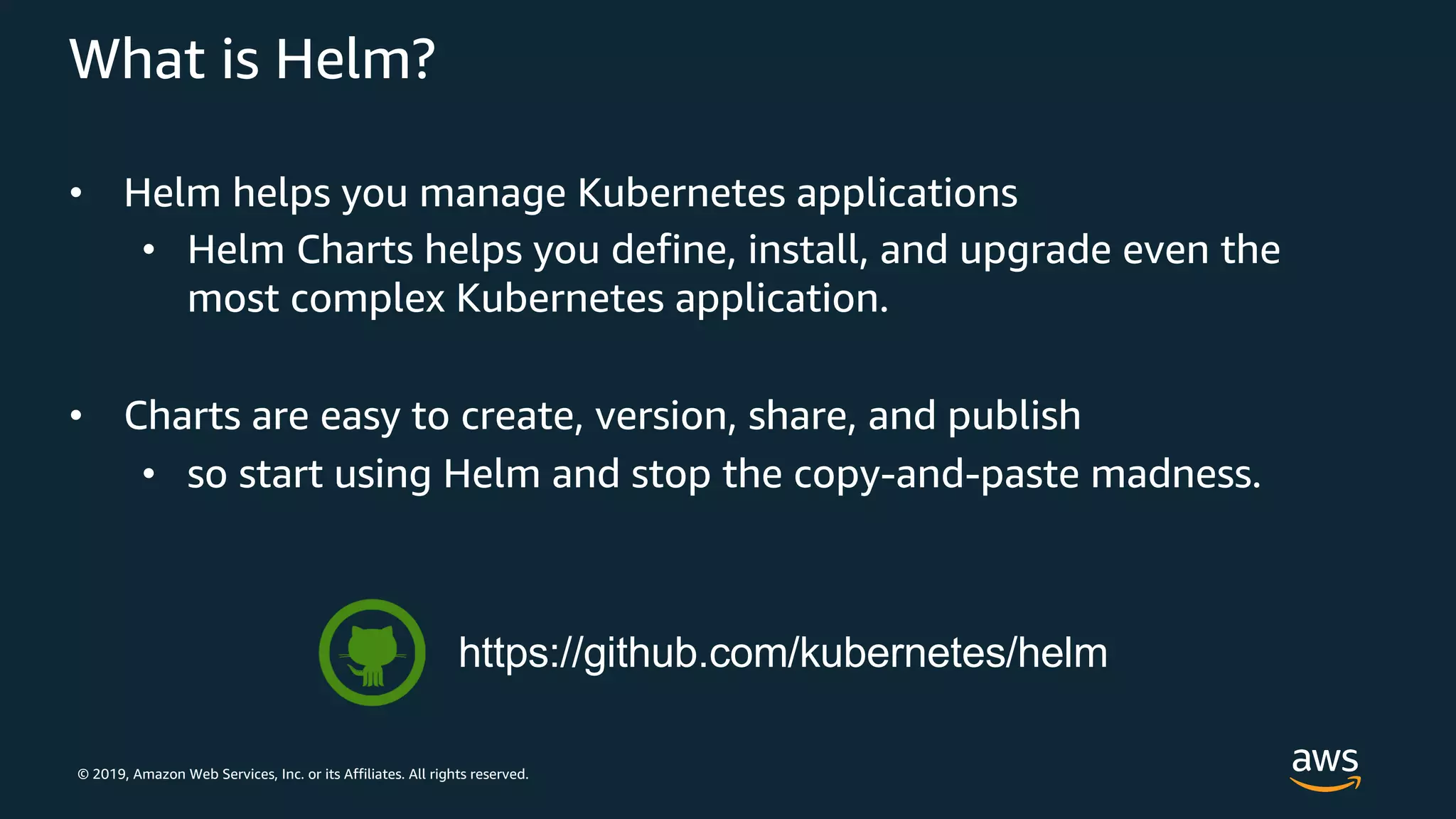 © 2019, Amazon Web Services, Inc. or its Affiliates. All rights reserved.
What is Helm?
• Helm helps you manage Kubernetes applications
• Helm Charts helps you define, install, and upgrade even the
most complex Kubernetes application.
• Charts are easy to create, version, share, and publish
• so start using Helm and stop the copy-and-paste madness.
https://github.com/kubernetes/helm
 