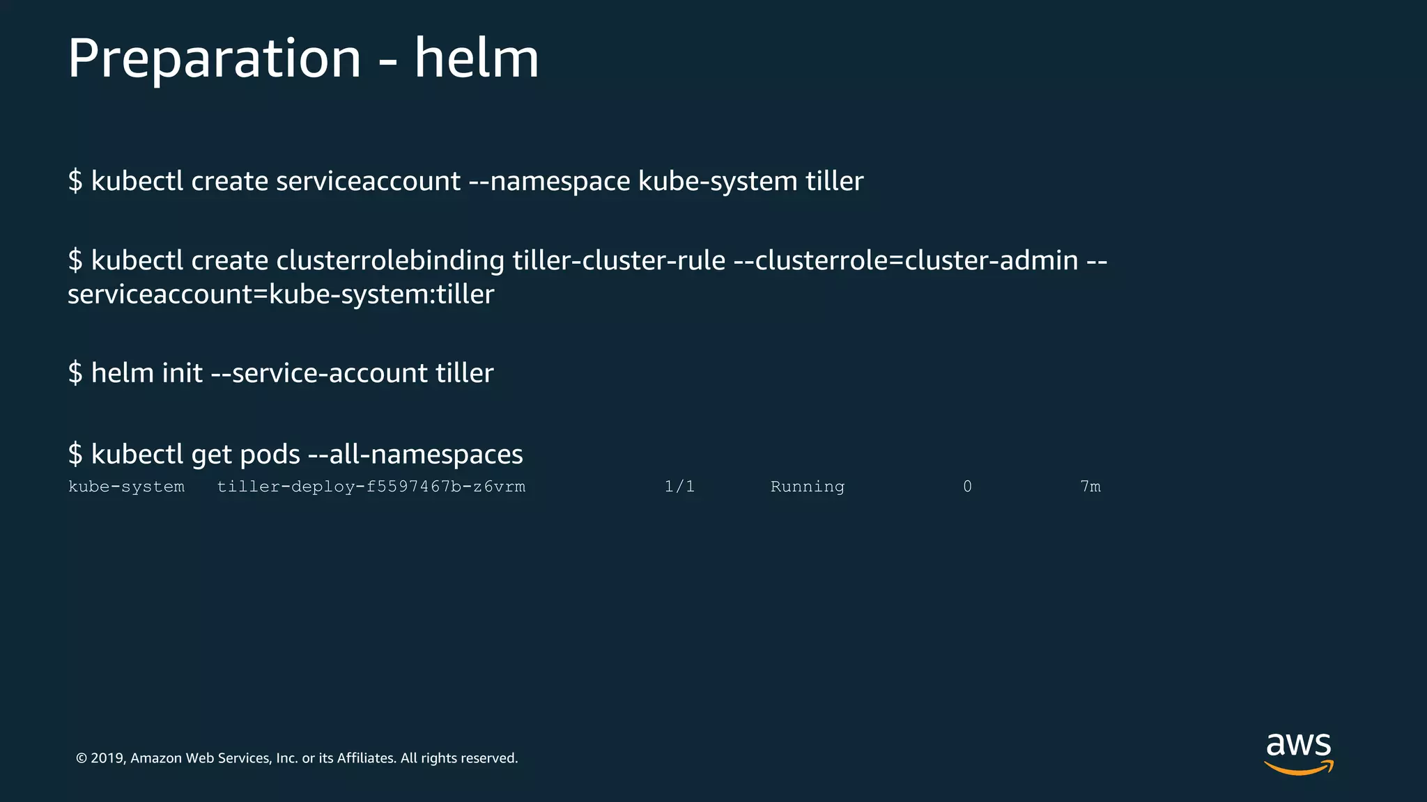 © 2019, Amazon Web Services, Inc. or its Affiliates. All rights reserved.
Preparation - helm
$ kubectl create serviceaccount --namespace kube-system tiller
$ kubectl create clusterrolebinding tiller-cluster-rule --clusterrole=cluster-admin --
serviceaccount=kube-system:tiller
$ helm init --service-account tiller
$ kubectl get pods --all-namespaces
kube-system tiller-deploy-f5597467b-z6vrm 1/1 Running 0 7m
 
