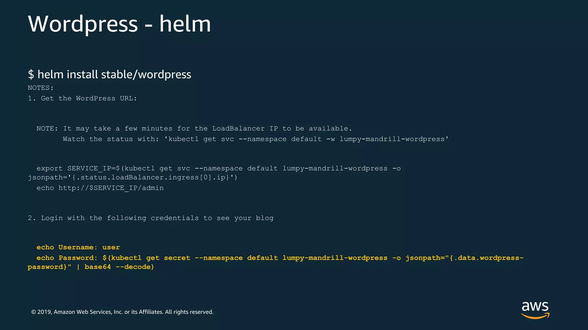 © 2019, Amazon Web Services, Inc. or its Affiliates. All rights reserved.
Wordpress - helm
$ helm install stable/wordpress
NOTES:
1. Get the WordPress URL:
NOTE: It may take a few minutes for the LoadBalancer IP to be available.
Watch the status with: 'kubectl get svc --namespace default -w lumpy-mandrill-wordpress'
export SERVICE_IP=$(kubectl get svc --namespace default lumpy-mandrill-wordpress -o
jsonpath='{.status.loadBalancer.ingress[0].ip}')
echo http://$SERVICE_IP/admin
2. Login with the following credentials to see your blog
echo Username: user
echo Password: $(kubectl get secret --namespace default lumpy-mandrill-wordpress -o jsonpath="{.data.wordpress-
password}" | base64 --decode)
 