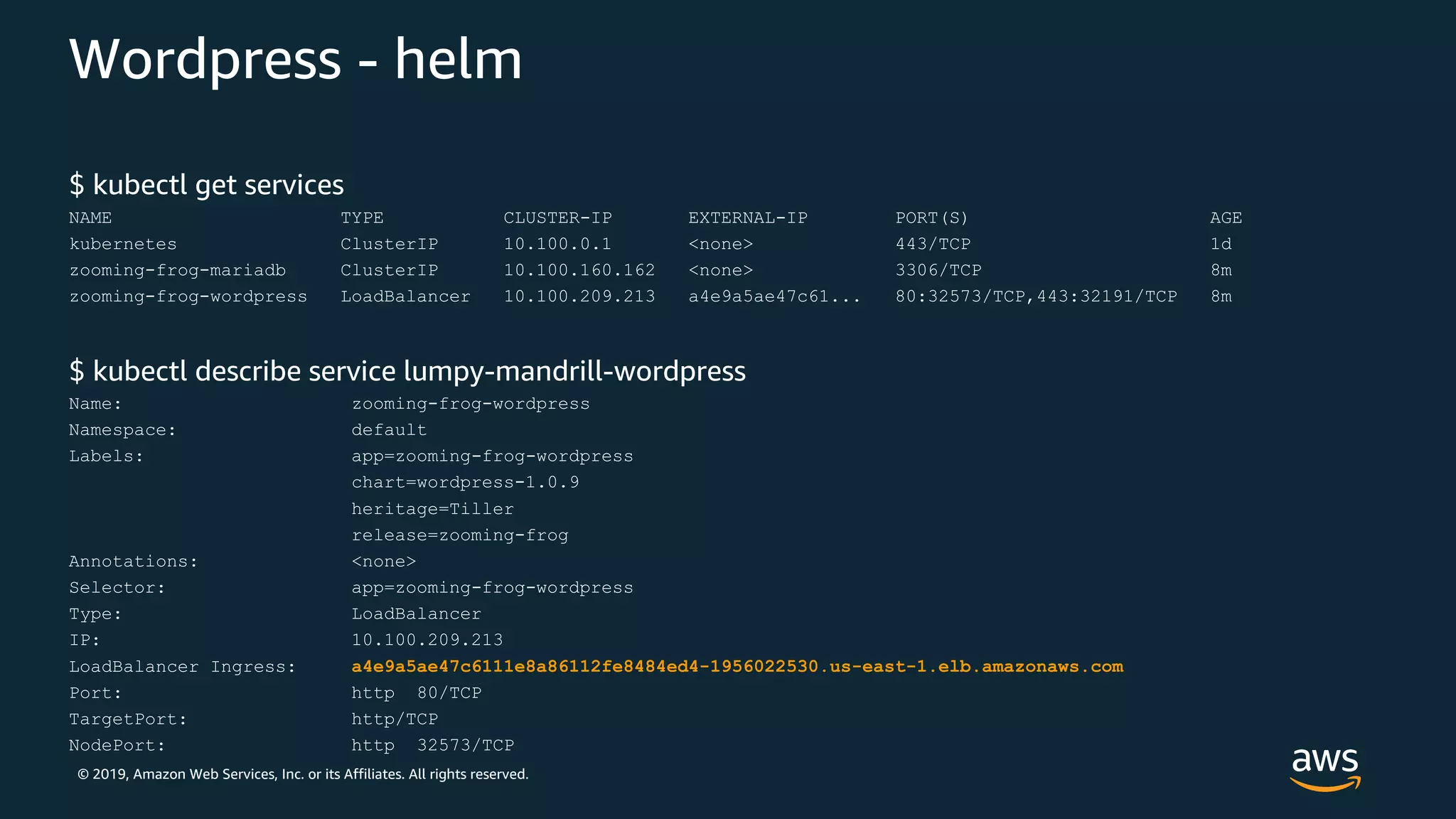 © 2019, Amazon Web Services, Inc. or its Affiliates. All rights reserved.
Wordpress - helm
$ kubectl get services
NAME TYPE CLUSTER-IP EXTERNAL-IP PORT(S) AGE
kubernetes ClusterIP 10.100.0.1 <none> 443/TCP 1d
zooming-frog-mariadb ClusterIP 10.100.160.162 <none> 3306/TCP 8m
zooming-frog-wordpress LoadBalancer 10.100.209.213 a4e9a5ae47c61... 80:32573/TCP,443:32191/TCP 8m
$ kubectl describe service lumpy-mandrill-wordpress
Name: zooming-frog-wordpress
Namespace: default
Labels: app=zooming-frog-wordpress
chart=wordpress-1.0.9
heritage=Tiller
release=zooming-frog
Annotations: <none>
Selector: app=zooming-frog-wordpress
Type: LoadBalancer
IP: 10.100.209.213
LoadBalancer Ingress: a4e9a5ae47c6111e8a86112fe8484ed4-1956022530.us-east-1.elb.amazonaws.com
Port: http 80/TCP
TargetPort: http/TCP
NodePort: http 32573/TCP
 