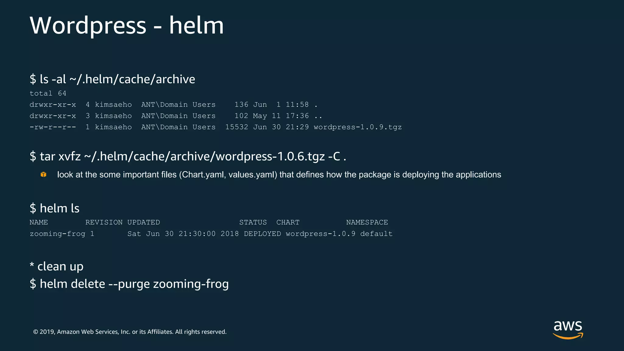 © 2019, Amazon Web Services, Inc. or its Affiliates. All rights reserved.
Wordpress - helm
$ ls -al ~/.helm/cache/archive
total 64
drwxr-xr-x 4 kimsaeho ANTDomain Users 136 Jun 1 11:58 .
drwxr-xr-x 3 kimsaeho ANTDomain Users 102 May 11 17:36 ..
-rw-r--r-- 1 kimsaeho ANTDomain Users 15532 Jun 30 21:29 wordpress-1.0.9.tgz
$ tar xvfz ~/.helm/cache/archive/wordpress-1.0.6.tgz -C .
$ helm ls
NAME REVISION UPDATED STATUS CHART NAMESPACE
zooming-frog 1 Sat Jun 30 21:30:00 2018 DEPLOYED wordpress-1.0.9 default
* clean up
$ helm delete --purge zooming-frog
look at the some important files (Chart.yaml, values.yaml) that defines how the package is deploying the applications
 