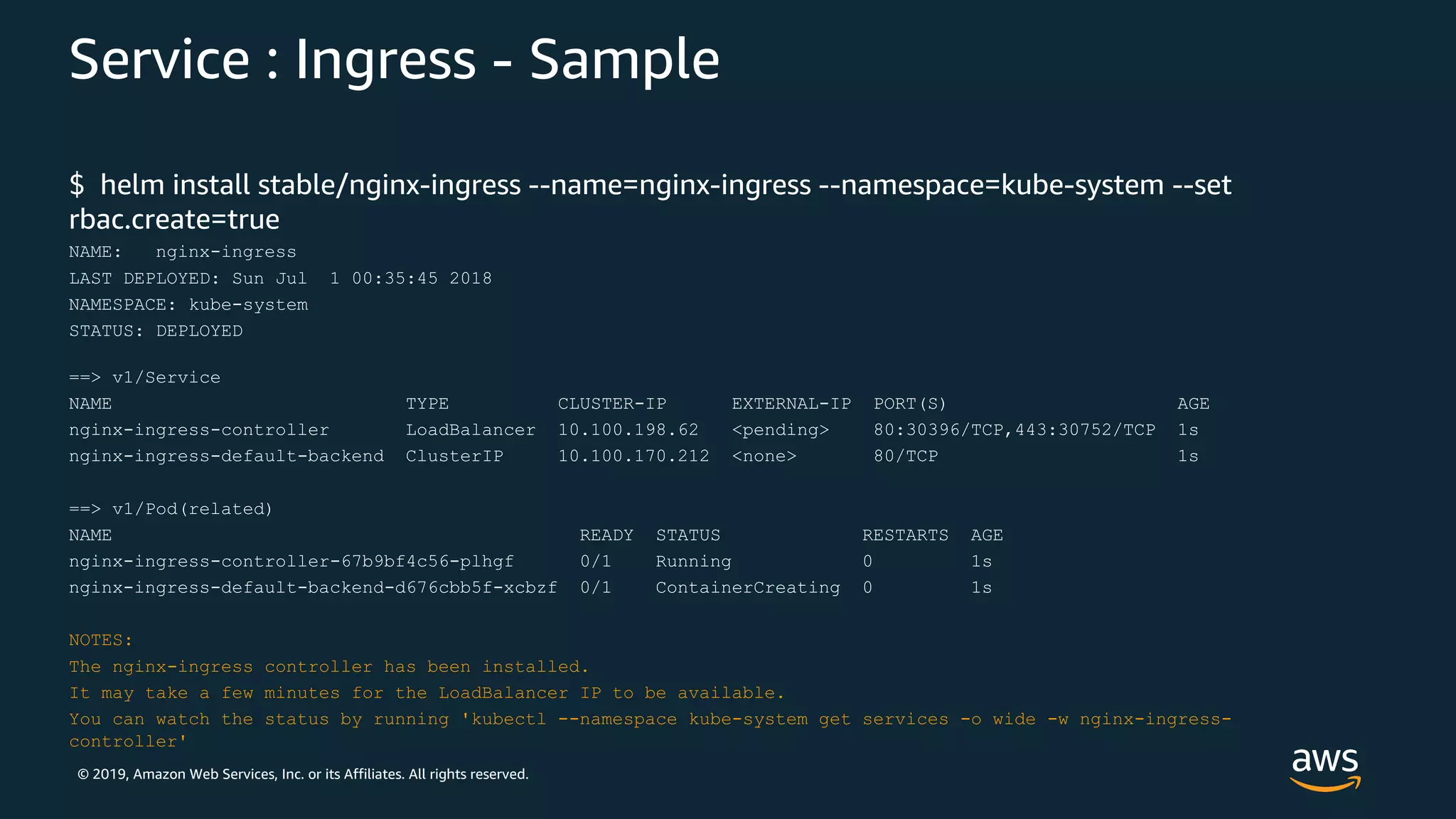 © 2019, Amazon Web Services, Inc. or its Affiliates. All rights reserved.
Service : Ingress - Sample
$ helm install stable/nginx-ingress --name=nginx-ingress --namespace=kube-system --set
rbac.create=true
NAME: nginx-ingress
LAST DEPLOYED: Sun Jul 1 00:35:45 2018
NAMESPACE: kube-system
STATUS: DEPLOYED
==> v1/Service
NAME TYPE CLUSTER-IP EXTERNAL-IP PORT(S) AGE
nginx-ingress-controller LoadBalancer 10.100.198.62 <pending> 80:30396/TCP,443:30752/TCP 1s
nginx-ingress-default-backend ClusterIP 10.100.170.212 <none> 80/TCP 1s
==> v1/Pod(related)
NAME READY STATUS RESTARTS AGE
nginx-ingress-controller-67b9bf4c56-plhgf 0/1 Running 0 1s
nginx-ingress-default-backend-d676cbb5f-xcbzf 0/1 ContainerCreating 0 1s
NOTES:
The nginx-ingress controller has been installed.
It may take a few minutes for the LoadBalancer IP to be available.
You can watch the status by running 'kubectl --namespace kube-system get services -o wide -w nginx-ingress-
controller'
 