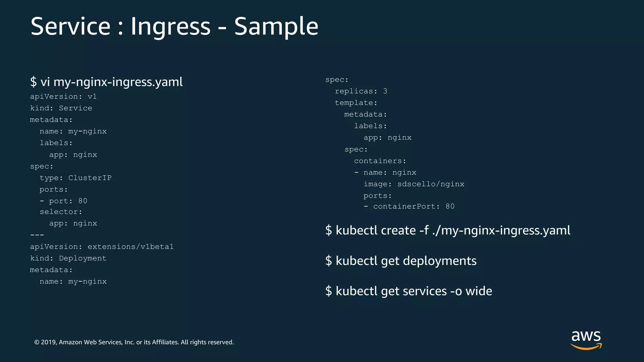 © 2019, Amazon Web Services, Inc. or its Affiliates. All rights reserved.
Service : Ingress - Sample
$ vi my-nginx-ingress.yaml
apiVersion: v1
kind: Service
metadata:
name: my-nginx
labels:
app: nginx
spec:
type: ClusterIP
ports:
- port: 80
selector:
app: nginx
---
apiVersion: extensions/v1beta1
kind: Deployment
metadata:
name: my-nginx
spec:
replicas: 3
template:
metadata:
labels:
app: nginx
spec:
containers:
- name: nginx
image: sdscello/nginx
ports:
- containerPort: 80
$ kubectl create -f ./my-nginx-ingress.yaml
$ kubectl get deployments
$ kubectl get services -o wide
 