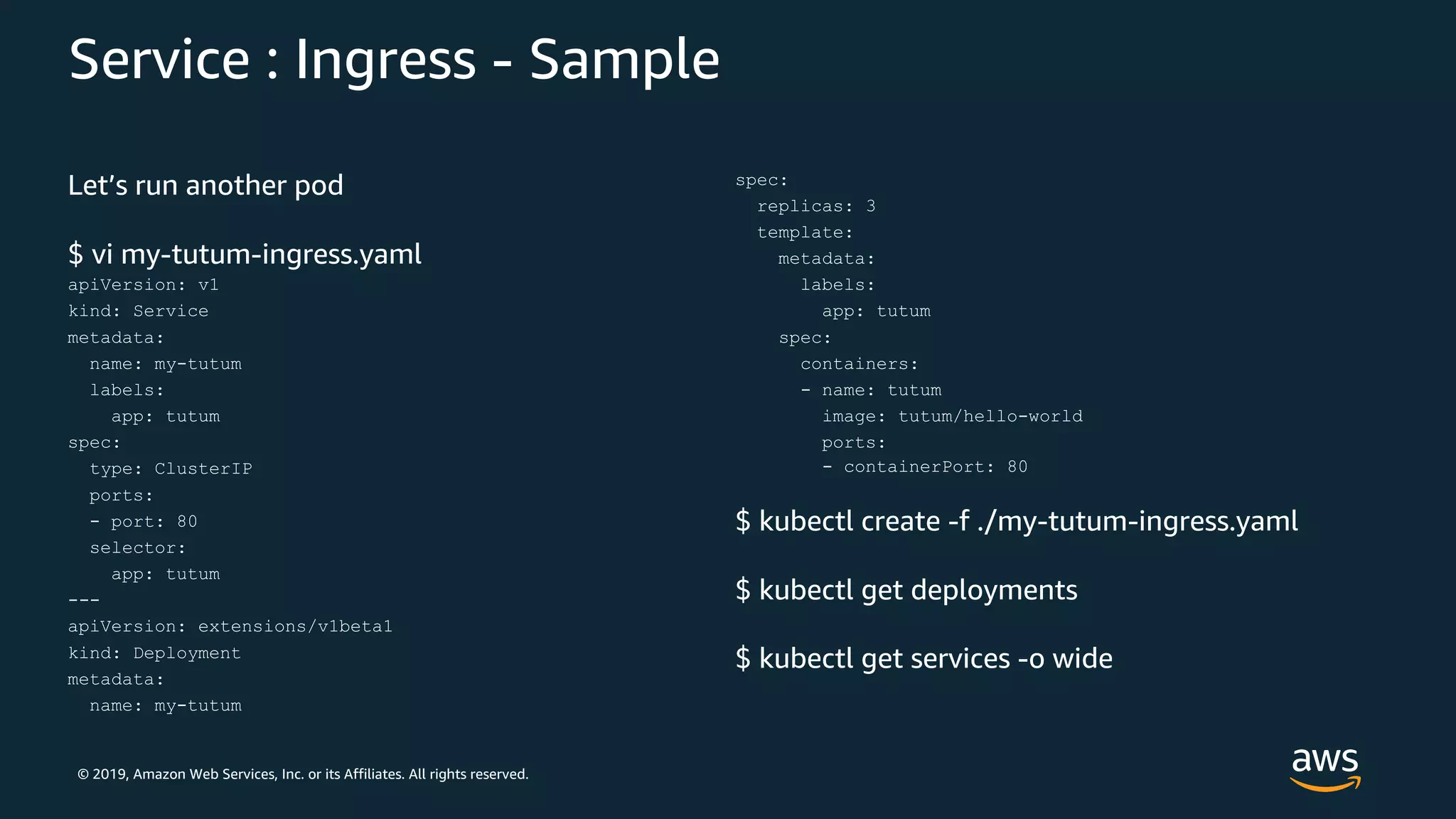 © 2019, Amazon Web Services, Inc. or its Affiliates. All rights reserved.
Service : Ingress - Sample
Let’s run another pod
$ vi my-tutum-ingress.yaml
apiVersion: v1
kind: Service
metadata:
name: my-tutum
labels:
app: tutum
spec:
type: ClusterIP
ports:
- port: 80
selector:
app: tutum
---
apiVersion: extensions/v1beta1
kind: Deployment
metadata:
name: my-tutum
spec:
replicas: 3
template:
metadata:
labels:
app: tutum
spec:
containers:
- name: tutum
image: tutum/hello-world
ports:
- containerPort: 80
$ kubectl create -f ./my-tutum-ingress.yaml
$ kubectl get deployments
$ kubectl get services -o wide
 