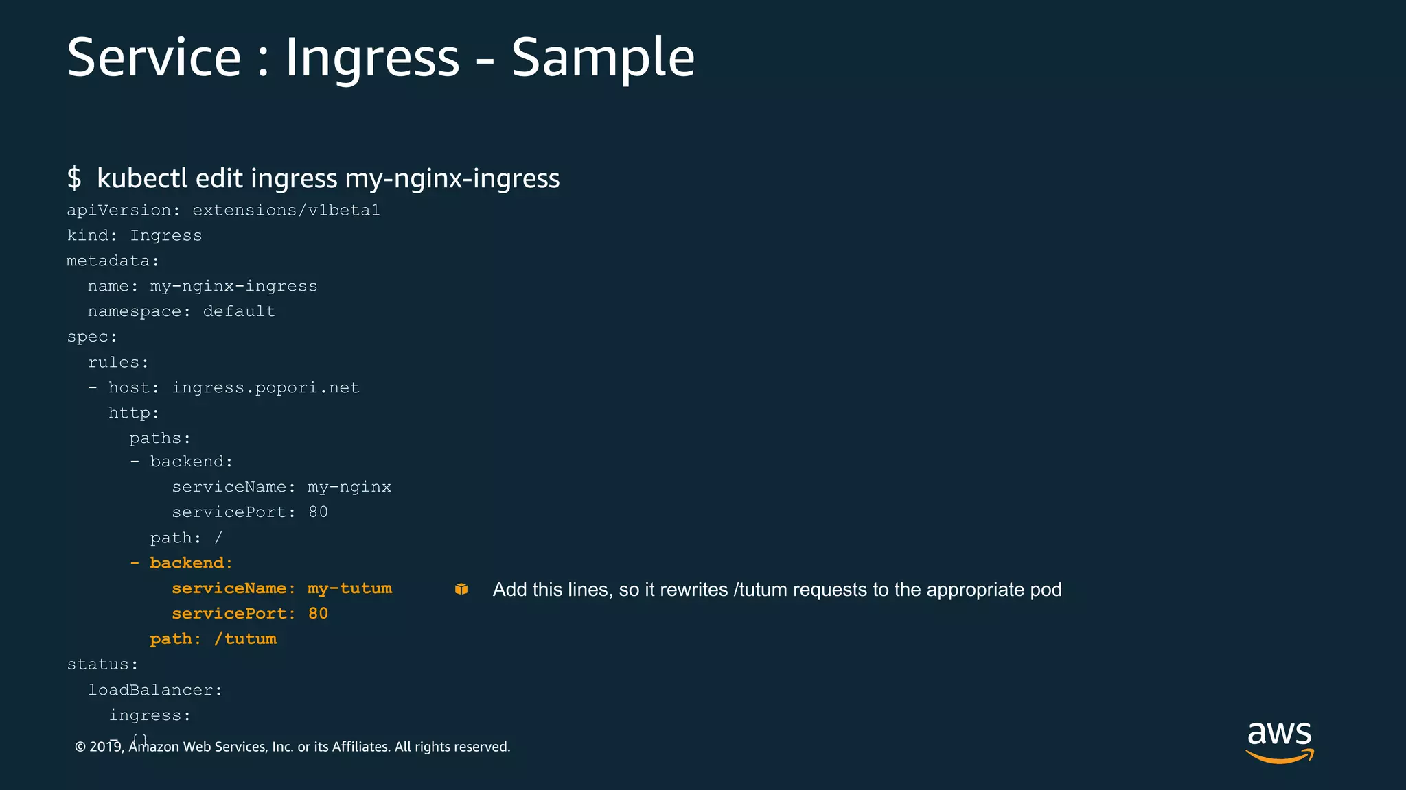 © 2019, Amazon Web Services, Inc. or its Affiliates. All rights reserved.
Service : Ingress - Sample
$ kubectl edit ingress my-nginx-ingress
apiVersion: extensions/v1beta1
kind: Ingress
metadata:
name: my-nginx-ingress
namespace: default
spec:
rules:
- host: ingress.popori.net
http:
paths:
- backend:
serviceName: my-nginx
servicePort: 80
path: /
- backend:
serviceName: my-tutum
servicePort: 80
path: /tutum
status:
loadBalancer:
ingress:
- {}
Add this lines, so it rewrites /tutum requests to the appropriate pod
 
