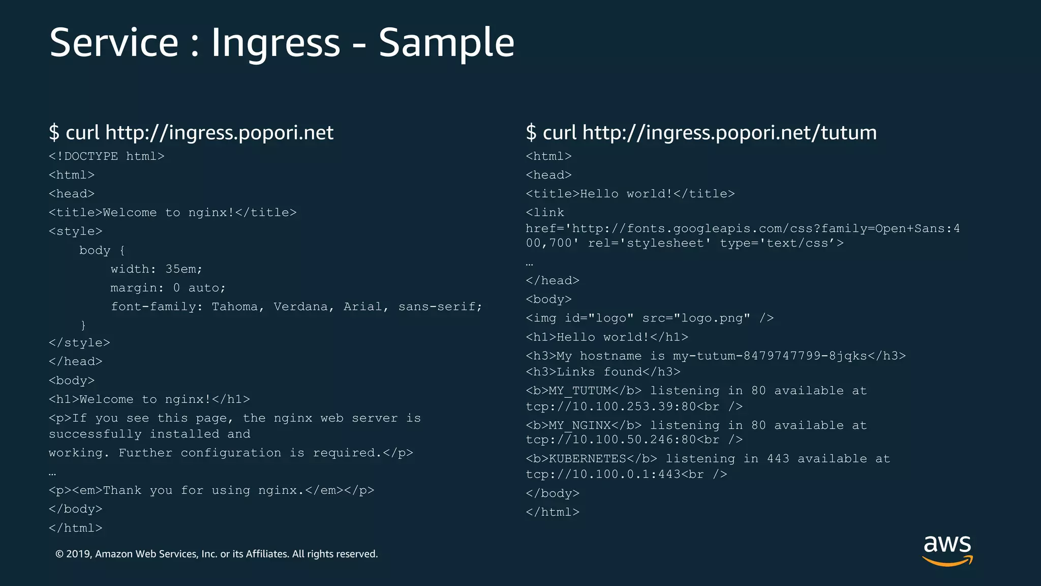 © 2019, Amazon Web Services, Inc. or its Affiliates. All rights reserved.
Service : Ingress - Sample
$ curl http://ingress.popori.net
<!DOCTYPE html>
<html>
<head>
<title>Welcome to nginx!</title>
<style>
body {
width: 35em;
margin: 0 auto;
font-family: Tahoma, Verdana, Arial, sans-serif;
}
</style>
</head>
<body>
<h1>Welcome to nginx!</h1>
<p>If you see this page, the nginx web server is
successfully installed and
working. Further configuration is required.</p>
…
<p><em>Thank you for using nginx.</em></p>
</body>
</html>
$ curl http://ingress.popori.net/tutum
<html>
<head>
<title>Hello world!</title>
<link
href='http://fonts.googleapis.com/css?family=Open+Sans:4
00,700' rel='stylesheet' type='text/css’>
…
</head>
<body>
<img id="logo" src="logo.png" />
<h1>Hello world!</h1>
<h3>My hostname is my-tutum-8479747799-8jqks</h3>
<h3>Links found</h3>
<b>MY_TUTUM</b> listening in 80 available at
tcp://10.100.253.39:80<br />
<b>MY_NGINX</b> listening in 80 available at
tcp://10.100.50.246:80<br />
<b>KUBERNETES</b> listening in 443 available at
tcp://10.100.0.1:443<br />
</body>
</html>
 