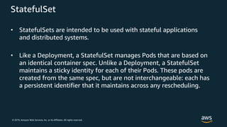 © 2019, Amazon Web Services, Inc. or its Affiliates. All rights reserved.
StatefulSet
• StatefulSets are intended to be used with stateful applications
and distributed systems.
• Like a Deployment, a StatefulSet manages Pods that are based on
an identical container spec. Unlike a Deployment, a StatefulSet
maintains a sticky identity for each of their Pods. These pods are
created from the same spec, but are not interchangeable: each has
a persistent identifier that it maintains across any rescheduling.
 