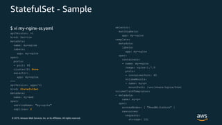 © 2019, Amazon Web Services, Inc. or its Affiliates. All rights reserved.
StatefulSet - Sample
$ vi my-nginx-ss.yaml
apiVersion: v1
kind: Service
metadata:
name: my-nginx
labels:
app: my-nginx
spec:
ports:
- port: 80
clusterIP: None
selector:
app: my-nginx
---
apiVersion: apps/v1
kind: StatefulSet
metadata:
name: my-web
spec:
serviceName: "my-nginx"
replicas: 2
selector:
matchLabels:
app: my-nginx
template:
metadata:
labels:
app: my-nginx
spec:
containers:
- name: my-nginx
image: nginx:1.7.9
ports:
- containerPort: 80
volumeMounts:
- name: my-pv
mountPath: /usr/share/nginx/html
volumeClaimTemplates:
- metadata:
name: my-pv
spec:
accessModes: [ "ReadWriteOnce" ]
resources:
requests:
storage: 1Gi
 