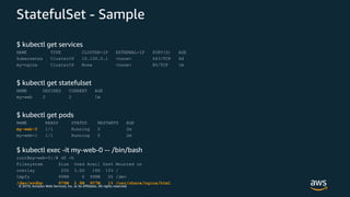 © 2019, Amazon Web Services, Inc. or its Affiliates. All rights reserved.
StatefulSet - Sample
$ kubectl get services
NAME TYPE CLUSTER-IP EXTERNAL-IP PORT(S) AGE
kubernetes ClusterIP 10.100.0.1 <none> 443/TCP 6d
my-nginx ClusterIP None <none> 80/TCP 1m
$ kubectl get statefulset
NAME DESIRED CURRENT AGE
my-web 2 2 1m
$ kubectl get pods
NAME READY STATUS RESTARTS AGE
my-web-0 1/1 Running 0 2m
my-web-1 1/1 Running 0 2m
$ kubectl exec -it my-web-0 -- /bin/bash
root@my-web-0:/# df -h
Filesystem Size Used Avail Use% Mounted on
overlay 20G 3.0G 18G 15% /
tmpfs 998M 0 998M 0% /dev
/dev/xvdbp 976M 2.6M 907M 1% /usr/share/nginx/html
 