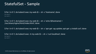 © 2019, Amazon Web Services, Inc. or its Affiliates. All rights reserved.
StatefulSet - Sample
$ for i in 0 1; do kubectl exec my-web-$i -- sh -c 'hostname'; done
my-web-0
my-web-1
$ for i in 0 1; do kubectl exec my-web-$i -- sh -c 'echo $(hostname) >
/usr/share/nginx/html/index.html'; done
$ for i in 0 1; do kubectl exec my-web-$i -- sh -c 'apt-get -qq update; apt-get -y install curl'; done
$ for i in 0 1; do kubectl exec -it my-web-$i -- sh -c 'curl localhost'; done
my-web-0
my-web-1
 