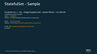 © 2019, Amazon Web Services, Inc. or its Affiliates. All rights reserved.
StatefulSet - Sample
$ kubectl run -i --tty --image busybox test --restart=Never --rm /bin/sh
# nslookup my-web-0.my-nginx
Server: 10.100.0.10
Address 1: 10.100.0.10 kube-dns.kube-system.svc.cluster.local
Name: my-web-0.my-nginx
Address 1: 172.31.34.41 my-web-0.my-nginx.default.svc.cluster.local
# wget -qO- my-web-0.my-nginx.default.svc.cluster.local
my-web-0
 