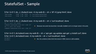 © 2019, Amazon Web Services, Inc. or its Affiliates. All rights reserved.
StatefulSet - Sample
$ for i in 0 1; do ../../kubectl exec -it my-web-$i -- sh -c 'df -h | grep html'; done
/dev/xvdbp 976M 2.6M 907M 1% /usr/share/nginx/html
/dev/xvdcv 976M 2.6M 907M 1% /usr/share/nginx/html
$ for i in 0 1; do ../../kubectl exec -it my-web-$i -- sh -c 'curl localhost'; done
sh: 1: curl: not found
command terminated with exit code 127
sh: 1: curl: not found
command terminated with exit code 127
$ for i in 0 1; do kubectl exec my-web-$i -- sh -c 'apt-get -qq update; apt-get -y install curl'; done
$ for i in 0 1; do kubectl exec -it my-web-$i -- sh -c 'curl localhost'; done
my-web-0
my-web-1
Because new pods has launched, manually installed curl is no longer exists in the pods.
But, the contents (index.html) that stored in EBS volume is still available.
 