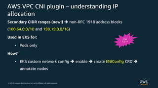 © 2019, Amazon Web Services, Inc. or its Affiliates. All rights reserved.
AWS VPC CNI plugin – understanding IP
allocation
Secondary CIDR ranges (new!) è non-RFC 1918 address blocks
(100.64.0.0/10 and 198.19.0.0/16)
Used in EKS for:
• Pods only
How?
• EKS custom network config è enable è create ENIConfig CRD è
annotate nodes
CNI
1.2.1+
 