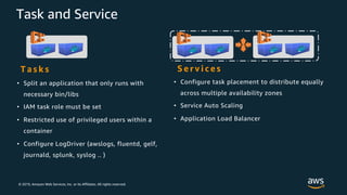 © 2019, Amazon Web Services, Inc. or its Affiliates. All rights reserved.
Task and Service
• Split an application that only runs with
necessary bin/libs
• IAM task role must be set
• Restricted use of privileged users within a
container
• Configure LogDriver (awslogs, fluentd, gelf,
journald, splunk, syslog .. )
S e r v i c e sT a s k s
• Configure task placement to distribute equally
across multiple availability zones
• Service Auto Scaling
• Application Load Balancer
 