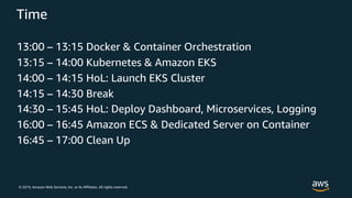 © 2019, Amazon Web Services, Inc. or its Affiliates. All rights reserved.
Time
13:00 – 13:15 Docker & Container Orchestration
13:15 – 14:00 Kubernetes & Amazon EKS
14:00 – 14:15 HoL: Launch EKS Cluster
14:15 – 14:30 Break
14:30 – 15:45 HoL: Deploy Dashboard, Microservices, Logging
16:00 – 16:45 Amazon ECS & Dedicated Server on Container
16:45 – 17:00 Clean Up
 
