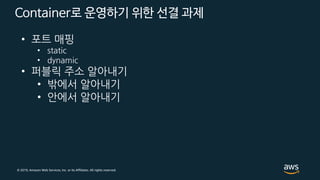© 2019, Amazon Web Services, Inc. or its Affiliates. All rights reserved.
Container로 운영하기 위한 선결 과제
• 포트 매핑
• static
• dynamic
• 퍼블릭 주소 알아내기
• 밖에서 알아내기
• 안에서 알아내기
 