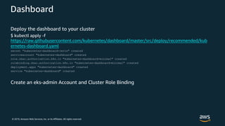 © 2019, Amazon Web Services, Inc. or its Affiliates. All rights reserved.
Dashboard
Deploy the dashboard to your cluster
$ kubectl apply -f
https://raw.githubusercontent.com/kubernetes/dashboard/master/src/deploy/recommended/kub
ernetes-dashboard.yaml
secret "kubernetes-dashboard-certs" created
serviceaccount "kubernetes-dashboard" created
role.rbac.authorization.k8s.io "kubernetes-dashboard-minimal" created
rolebinding.rbac.authorization.k8s.io "kubernetes-dashboard-minimal" created
deployment.apps "kubernetes-dashboard" created
service "kubernetes-dashboard" created
Create an eks-admin Account and Cluster Role Binding
 