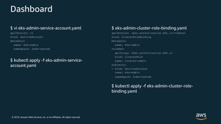 © 2019, Amazon Web Services, Inc. or its Affiliates. All rights reserved.
Dashboard
$ vi eks-admin-service-account.yaml
apiVersion: v1
kind: ServiceAccount
metadata:
name: eks-admin
namespace: kube-system
$ kubectl apply -f eks-admin-service-
account.yaml
$ eks-admin-cluster-role-binding.yaml
apiVersion: rbac.authorization.k8s.io/v1beta1
kind: ClusterRoleBinding
metadata:
name: eks-admin
roleRef:
apiGroup: rbac.authorization.k8s.io
kind: ClusterRole
name: cluster-admin
subjects:
- kind: ServiceAccount
name: eks-admin
namespace: kube-system
$ kubectl apply -f eks-admin-cluster-role-
binding.yaml
 