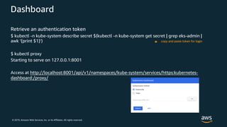 © 2019, Amazon Web Services, Inc. or its Affiliates. All rights reserved.
Dashboard
Retrieve an authentication token
$ kubectl -n kube-system describe secret $(kubectl -n kube-system get secret | grep eks-admin |
awk '{print $1}')
$ kubectl proxy
Starting to serve on 127.0.0.1:8001
Access at http://localhost:8001/api/v1/namespaces/kube-system/services/https:kubernetes-
dashboard:/proxy/
copy and paste token for login
 
