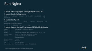 © 2019, Amazon Web Services, Inc. or its Affiliates. All rights reserved.
Run Nginx
$ kubectl run my-nginx --image nginx --port 80
$ kubectl get deployments
NAME DESIRED CURRENT UP-TO-DATE AVAILABLE AGE
my-nginx 1 1 1 1 13s
$ kubectl get pods
NAME READY STATUS RESTARTS AGE
my-nginx-77f56b88c8-dmvtg
1/1 Running 0 33s
$ kubectl describe pod/my-nginx-77f56b88c8-dmvtg
Name: my-nginx-77f56b88c8-dmvtg
Namespace: default
Node: ip-172-31-24-193.ec2.internal/172.31.24.193
Start Time: Fri, 29 Jun 2018 22:04:37 +0900
Labels: pod-template-hash=3391264474
run=my-nginx
Annotations: <none>
Status: Running
IP: 172.31.28.55
Controlled By: ReplicaSet/my-nginx-77f56b88c8
 