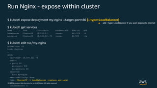 © 2019, Amazon Web Services, Inc. or its Affiliates. All rights reserved.
Run Nginx - expose within cluster
$ kubectl expose deployment my-nginx --target-port=80 [--type=LoadBalancer]
$ kubectl get services
NAME TYPE CLUSTER-IP EXTERNAL-IP PORT(S) AGE
kubernetes ClusterIP 10.100.0.1 <none> 443/TCP 1h
my-nginx ClusterIP 10.100.211.73 <none> 80/TCP 11s
$ kubectl edit svc/my-nginx
apiVersion: v1
kind: Service
…
spec:
clusterIP: 10.100.211.73
ports:
- port: 80
protocol: TCP
targetPort: 80
selector:
run: my-nginx
sessionAffinity: None
type: ClusterIP -> LoadBalancer (replace and save)
status:
loadBalancer: {}
add --type=LoadBalancer if you want expose to internet
 
