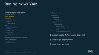 © 2019, Amazon Web Services, Inc. or its Affiliates. All rights reserved.
Run Nginx w/ YAML
$ vi my-nginx-app.yaml
apiVersion: v1
kind: Service
metadata:
name: my-nginx
labels:
app: nginx
spec:
type: LoadBalancer
ports:
- port: 80
selector:
app: nginx
---
apiVersion: extensions/v1beta1
kind: Deployment
metadata:
name: my-nginx
spec:
replicas: 3
template:
metadata:
labels:
app: nginx
spec:
containers:
- name: nginx
image: nginx:1.7.9
ports:
- containerPort: 80
$ kubectl create -f ./my-nginx-app.yaml
$ kubectl get deployments
$ kubectl get services
 