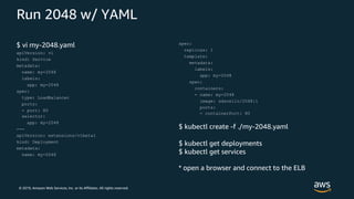 © 2019, Amazon Web Services, Inc. or its Affiliates. All rights reserved.
Run 2048 w/ YAML
$ vi my-2048.yaml
apiVersion: v1
kind: Service
metadata:
name: my-2048
labels:
app: my-2048
spec:
type: LoadBalancer
ports:
- port: 80
selector:
app: my-2048
---
apiVersion: extensions/v1beta1
kind: Deployment
metadata:
name: my-2048
spec:
replicas: 1
template:
metadata:
labels:
app: my-2048
spec:
containers:
- name: my-2048
image: sdscello/2048:1
ports:
- containerPort: 80
$ kubectl create -f ./my-2048.yaml
$ kubectl get deployments
$ kubectl get services
* open a browser and connect to the ELB
 