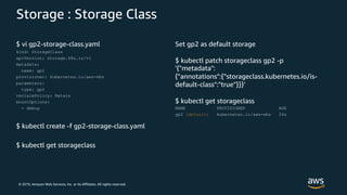 © 2019, Amazon Web Services, Inc. or its Affiliates. All rights reserved.
Storage : Storage Class
$ vi gp2-storage-class.yaml
kind: StorageClass
apiVersion: storage.k8s.io/v1
metadata:
name: gp2
provisioner: kubernetes.io/aws-ebs
parameters:
type: gp2
reclaimPolicy: Retain
mountOptions:
- debug
$ kubectl create -f gp2-storage-class.yaml
$ kubectl get storageclass
Set gp2 as default storage
$ kubectl patch storageclass gp2 -p
'{"metadata":
{"annotations":{"storageclass.kubernetes.io/is-
default-class":"true"}}}’
$ kubectl get storageclass
NAME PROVISIONER AGE
gp2 (default) kubernetes.io/aws-ebs 24s
 