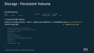 © 2019, Amazon Web Services, Inc. or its Affiliates. All rights reserved.
Storage : Persistent Volume
$ kubectl get pv
NAME CAPACITY ACCESS MODES RECLAIM
POLICY STATUS CLAIM STORAGECLASS REASON AGE
* Create 5Gi EBS volume
$ aws ec2 create-volume --size 5 --region ap-northeast-2 --availability-zone ap-northeast-2c --
volume-type gp2
{
"AvailabilityZone": "us-east-1d",
"CreateTime": "2018-07-02T06:29:50.000Z",
"Encrypted": false,
"Size": 5,
"SnapshotId": "",
"State": "creating",
"VolumeId": "vol-0e9bda6cdc69834a7",
"Iops": 100,
"Tags": [],
"VolumeType": "gp2"
}
Replace it to your zone
 