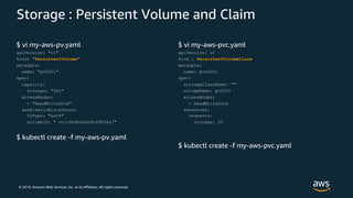 © 2019, Amazon Web Services, Inc. or its Affiliates. All rights reserved.
Storage : Persistent Volume and Claim
$ vi my-aws-pv.yaml
apiVersion: "v1"
kind: "PersistentVolume"
metadata:
name: "pv0001"
spec:
capacity:
storage: "5Gi"
accessModes:
- "ReadWriteOnce"
awsElasticBlockStore:
fsType: "ext4"
volumeID: " vol-0e9bda6cdc69834a7"
$ kubectl create -f my-aws-pv.yaml
$ vi my-aws-pvc.yaml
apiVersion: v1
kind : PersistentVolumeClaim
metadata:
name: pvc0001
spec:
storageClassName: ""
volumeName: pv0001
accessModes:
- ReadWriteOnce
resources:
requests:
storage: 5G
$ kubectl create -f my-aws-pvc.yaml
 