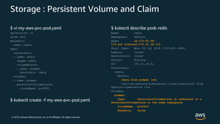 © 2019, Amazon Web Services, Inc. or its Affiliates. All rights reserved.
Storage : Persistent Volume and Claim
$ vi my-aws-pvc-pod.yaml
apiVersion: v1
kind: Pod
metadata:
name: redis
spec:
containers:
- name: redis
image: redis
volumeMounts:
- name: pvdemo
mountPath: /data
volumes:
- name: pvdemo
persistentVolumeClaim:
claimName: pvc0001
$ kubectl create -f my-aws-pvc-pod.yaml
$ kubectl describe pods redis
Name: redis
Namespace: default
Node: ip-172-31-36-
113.ec2.internal/172.31.36.113
Start Time: Mon, 02 Jul 2018 17:03:26 +0900
Labels: <none>
Annotations: <none>
Status: Running
IP: 172.31.34.41
Containers:
redis:
Mounts:
/data from pvdemo (rw)
/var/run/secrets/kubernetes.io/serviceaccount from
default-token-wtfrw (ro)
Volumes:
pvdemo:
Type: PersistentVolumeClaim (a reference to a
PersistentVolumeClaim in the same namespace)
ClaimName: pvc0001
ReadOnly: false
 