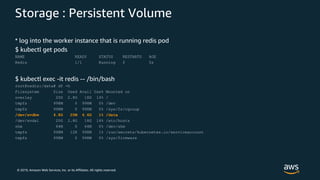© 2019, Amazon Web Services, Inc. or its Affiliates. All rights reserved.
Storage : Persistent Volume
* log into the worker instance that is running redis pod
$ kubectl get pods
NAME READY STATUS RESTARTS AGE
Redis 1/1 Running 0 5s
$ kubectl exec -it redis -- /bin/bash
root@redis:/data# df -h
Filesystem Size Used Avail Use% Mounted on
overlay 20G 2.8G 18G 14% /
tmpfs 998M 0 998M 0% /dev
tmpfs 998M 0 998M 0% /sys/fs/cgroup
/dev/xvdbw 4.8G 20M 4.6G 1% /data
/dev/xvda1 20G 2.8G 18G 14% /etc/hosts
shm 64M 0 64M 0% /dev/shm
tmpfs 998M 12K 998M 1% /run/secrets/kubernetes.io/serviceaccount
tmpfs 998M 0 998M 0% /sys/firmware
 