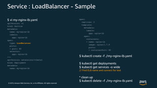 © 2019, Amazon Web Services, Inc. or its Affiliates. All rights reserved.
Service : LoadBalancer - Sample
$ vi my-nginx-lb.yaml
apiVersion: v1
kind: Service
metadata:
name: my-nginx-lb
labels:
app: nginx-lb
spec:
type: LoadBalancer
ports:
- port: 80
selector:
app: nginx-lb
---
apiVersion: extensions/v1beta1
kind: Deployment
metadata:
name: my-nginx-lb
spec:
replicas: 3
template:
metadata:
labels:
app: nginx-lb
spec:
containers:
- name: nginx-lb
image: nginx:1.7.9
ports:
- containerPort: 80
$ kubectl create -f ./my-nginx-lb.yaml
$ kubectl get deployments
$ kubectl get services -o wide
// Find ELB name and connect for test
* clean up
$ kubectl delete –f ./my-nginx-lb.yaml
 