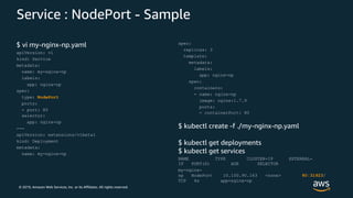 © 2019, Amazon Web Services, Inc. or its Affiliates. All rights reserved.
Service : NodePort - Sample
$ vi my-nginx-np.yaml
apiVersion: v1
kind: Service
metadata:
name: my-nginx-np
labels:
app: nginx-np
spec:
type: NodePort
ports:
- port: 80
selector:
app: nginx-np
---
apiVersion: extensions/v1beta1
kind: Deployment
metadata:
name: my-nginx-np
spec:
replicas: 3
template:
metadata:
labels:
app: nginx-np
spec:
containers:
- name: nginx-np
image: nginx:1.7.9
ports:
- containerPort: 80
$ kubectl create -f ./my-nginx-np.yaml
$ kubectl get deployments
$ kubectl get services
NAME TYPE CLUSTER-IP EXTERNAL-
IP PORT(S) AGE SELECTOR
my-nginx-
np NodePort 10.100.90.163 <none> 80:31923/
TCP 4s app=nginx-np
 