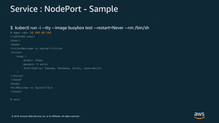 © 2019, Amazon Web Services, Inc. or its Affiliates. All rights reserved.
Service : NodePort - Sample
$ kubectl run -i --tty --image busybox test --restart=Never --rm /bin/sh
# wget -qO- 10.100.90.163
<!DOCTYPE html>
<html>
<head>
<title>Welcome to nginx!</title>
<style>
body {
width: 35em;
margin: 0 auto;
font-family: Tahoma, Verdana, Arial, sans-serif;
}
</style>
</head>
<body>
<h1>Welcome to nginx!</h1>
</html>
# exit
 