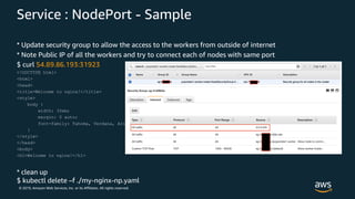 © 2019, Amazon Web Services, Inc. or its Affiliates. All rights reserved.
Service : NodePort - Sample
* Update security group to allow the access to the workers from outside of internet
* Note Public IP of all the workers and try to connect each of nodes with same port
$ curl 54.89.86.193:31923
<!DOCTYPE html>
<html>
<head>
<title>Welcome to nginx!</title>
<style>
body {
width: 35em;
margin: 0 auto;
font-family: Tahoma, Verdana, Arial, sans-serif;
}
</style>
</head>
<body>
<h1>Welcome to nginx!</h1>
* clean up
$ kubectl delete –f ./my-nginx-np.yaml
 